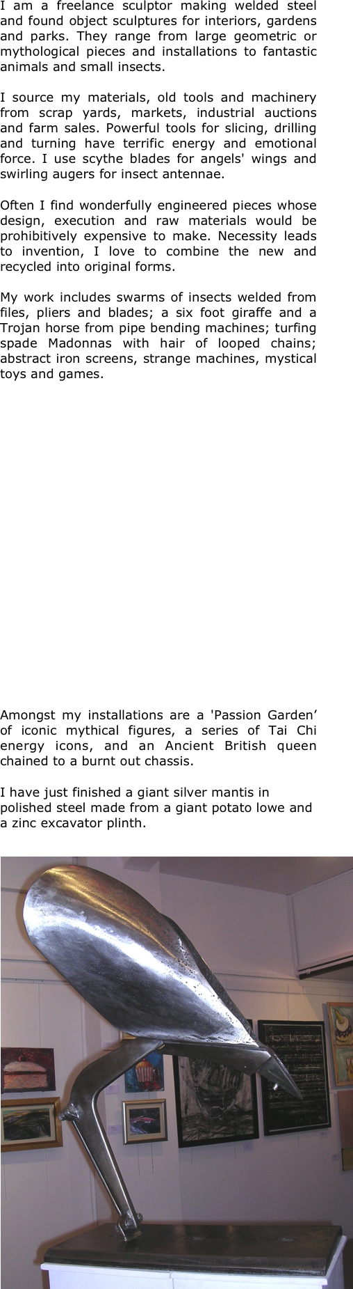 I am a freelance sculptor making welded steel and found object sculptures for interiors, gardens and parks. They range from large geometric or mythological pieces and installations to fantastic animals and small insects.  

I source my materials, old tools and machinery from scrap yards, markets, industrial auctions and farm sales. Powerful tools for slicing, drilling and turning have terrific energy and emotional force. I use scythe blades for angels' wings and swirling augers for insect antennae. 

Often I find wonderfully engineered pieces whose design, execution and raw materials would be prohibitively expensive to make. Necessity leads to invention, I love to combine the new and recycled into original forms.

My work includes swarms of insects welded from files, pliers and blades; a six foot giraffe and a Trojan horse from pipe bending machines; turfing spade Madonnas with hair of looped chains; abstract iron screens, strange machines, mystical toys and games.  





















Amongst my installations are a 'Passion Garden’ of iconic mythical figures, a series of Tai Chi energy icons, and an Ancient British queen chained to a burnt out chassis. 

I have just finished a giant silver mantis in polished steel made from a giant potato lowe and a zinc excavator plinth.  

￼










